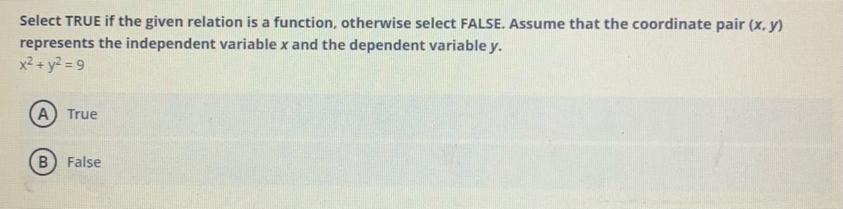 Select TRUE if the given relation is a function, otherwise select FALSE. Assume that the coordinate pair (x, y)
represents the independent variable x and the dependent variable y.
x² + y? = 9
True
False
