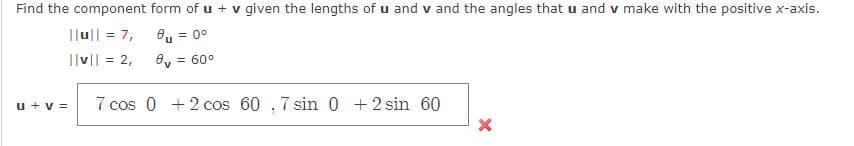 Find the component form of u + v given the lengths of u and v and the angles that u and v make with the positive x-axis.
|lu|| = 7,
8, = 0°
%3D
Ilv|| = 2,
Oy = 60°
u + v =
7 cos 0 + 2 cos 60 , 7 sin 0 +2 sin 60
