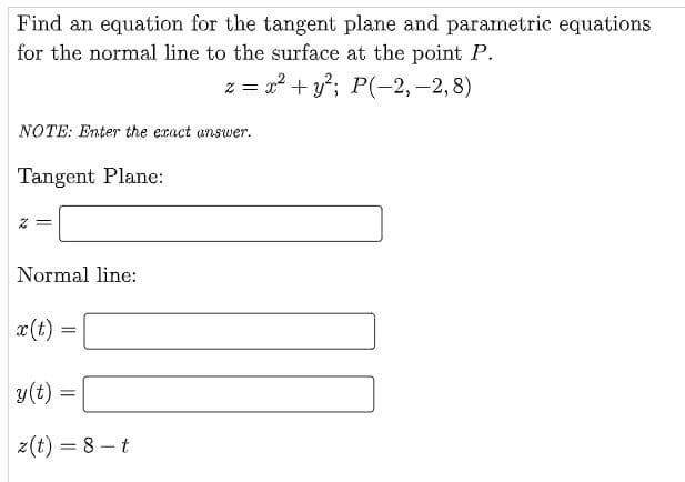 Find an equation for the tangent plane and parametric equations
for the normal line to the surface at the point P.
z =
x? + y; P(-2,-2,8)
NOTE: Enter the exact answer.
Tangent Plane:
Normal line:
x(t)
y(t) =
z(t) = 8 – t
