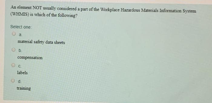 An element NOT usually considered a part of the Workplace Hazardous Materials Information System
(WHMIS) is which of the following?
Select one:
a.
material safety data sheets
b.
compensation
C.
labels
O d.
training