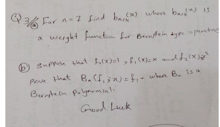 For n= 7 find bn,) where ba) iS
Q%
werght function Lor Bernstein sype operetr
a
Suppose that forx)=\, f,(x)=x ondf2(x
Prove that B.(f,)=- where Ba is a
Bernsteln Polymomiali
Good Luck
