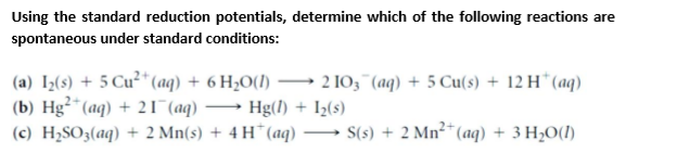 Using the standard reduction potentials, determine which of the following reactions are
spontaneous under standard conditions:
(a) I½(s) + 5 Cu²* (aq) + 6 H2O(1)
(b) Hg²*(aq) + 21 (aq)
(c) H2SO3(aq) + 2 Mn(s) + 4 H*(aq)
2 103"(aq) + 5 Cu(s) + 12 H* (aq)
Hg(l) + I½(s)
S(s) + 2 Mn²* (aq) + 3 H2O(1)
-
