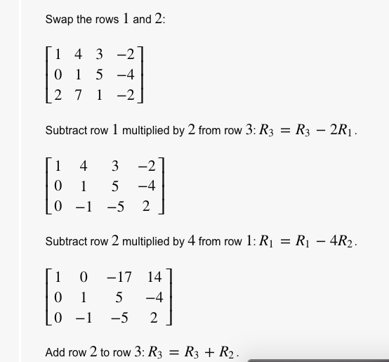 Swap the rows 1 and 2:
4 3 -2
1 5 -4
2 7 1 -2
1
Subtract row 1 multiplied by 2 from row 3: R3 = R3 – 2R¡.
%3D
1 4
3
-2
1
-4
0 -1 -5
2
Subtract row 2 multiplied by 4 from row 1: R1 = R1 – 4R2.
%3D
-
1
-17 14
1
5
-4
-1
-5
2
Add row 2 to row 3: R3 = R3 + R2.
