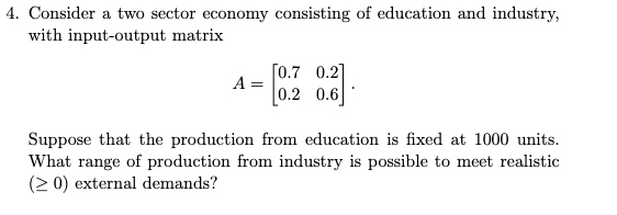 4. Consider a two sector economy consisting of education and industry,
with input-output matrix
[0.7 0.2]
A
0.2 0.6
Suppose that the production from education is fixed at 1000 units.
What range of production from industry is possible to meet realistic
(2 0) external demands?
