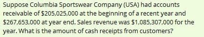 Suppose Columbia Sportswear Company (USA) had accounts
receivable of $205,025,000 at the beginning of a recent year and
$267,653,000 at year end. Sales revenue was $1,085,307,000 for the
year. What is the amount of cash receipts from customers?
