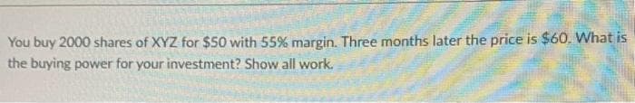 You buy 2000 shares of XYZ for $50 with 55% margin. Three months later the price is $60. What is
the buying power for your investment? Show all work.