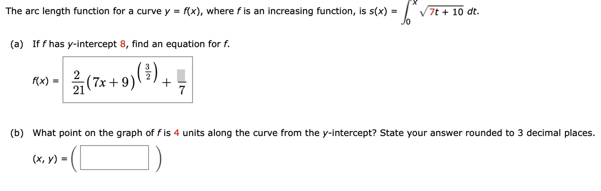 The arc length function for a curve y
=
(a) If f has y-intercept 8, find an equation for f.
3
12/1 (7x + 9) (²) +
2
f(x) =
f(x), where f is an increasing function, is s(x) =
10
(x, y) =
7
'X
7t + 10 dt.
(b) What point on the graph of f is 4 units along the curve from the y-intercept? State your answer rounded to 3 decimal places.