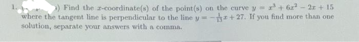 3) Find the r-coordinate(s) of the point (s) on the curve y = ³ + 6x² - 2x + 15
where the tangent line is perpendicular to the line y=-3+27. If you find more than one
solution, separate your answers with a comma.