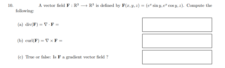 10.
following:
A vector field F: R³ → R³ is defined by F(x, y, z) = (e sin y, e cos y, z). Compute the
(a) div(F) = V.F =
(b) curl(F) = V x F =
(c) True or false: Is F a gradient vector field ?