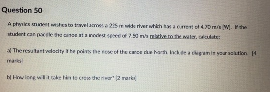 Question 50
A physics student wishes to travel across a 225 m wide river which has a current of 4.70 m/s [W]. If the
student can paddle the canoe at a modest speed of 7.50 m/s relative to the water, calculate:
a) The resultant velocity if he points the nose of the canoe due North. Include a diagram in your solution. [4
marks]
b) How long will it take him to cross the river? [2 marks]