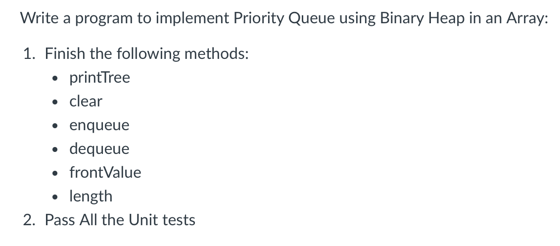 Write a program to implement Priority Queue using Binary Heap in an Array:
1. Finish the following methods:
printTree
●
• clear
• enqueue
dequeue
• frontValue
●
length
2. Pass All the Unit tests
●