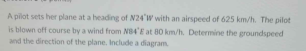 A pilot sets her plane at a heading of N24°W with an airspeed of 625 km/h. The pilot
is blown off course by a wind from N84°E at 80 km/h. Determine the groundspeed
and the direction of the plane. Include a diagram.