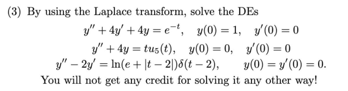 (3) By using the Laplace transform, solve the DEs
y" + 4y' + 4y = e¯t,
y(0) = 1,
y" + 4y = tu5 (t),
y" - 2y' = ln(e+|t2|)8(t-2),
You will not get any credit for solving it
y(0) = 0,
y'(0) = 0
y'(0) = 0
y(0) = y'(0) = 0.
any other way!