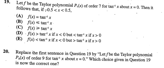 19.
Letf be the Taylor polynomial P,(x) of order 7 for tan¹ x about x = 0. Then it
follows that, if-0.5<x<0.5,
(A) f(x)= tan-¹ x
(B) f(x) tan-¹ x
(C) f(x) > tan¹x
(D)-f(x) > tan¹ x if x < 0 but <tan¹ x if x > 0
(E) f(x) <tan-¹ xif x<0 but> tan¹ x if x > 0
20. Replace the first sentence in Question 19 by "Let f be the Taylor polynomial
P,(x) of order 9 for tan¹ x about x = 0." Which choice given in Question 19
is now the correct one?