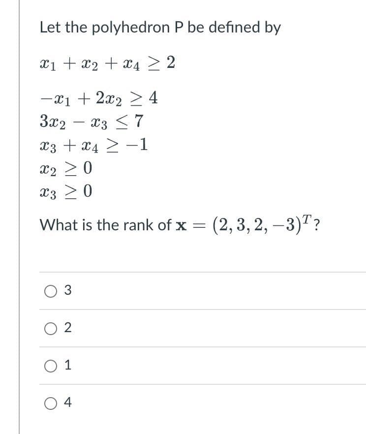 Let the polyhedron P be defined by
x1 + x₂ + x4 2
-x1 + 2x₂ ≥ 4
3x2x3 ≤ 7
x3 + x4 -1
X3
≥
X220
X3 ≥ 0
What is the rank of x = (2, 3, 2, -3)?
O 3
02
01
04