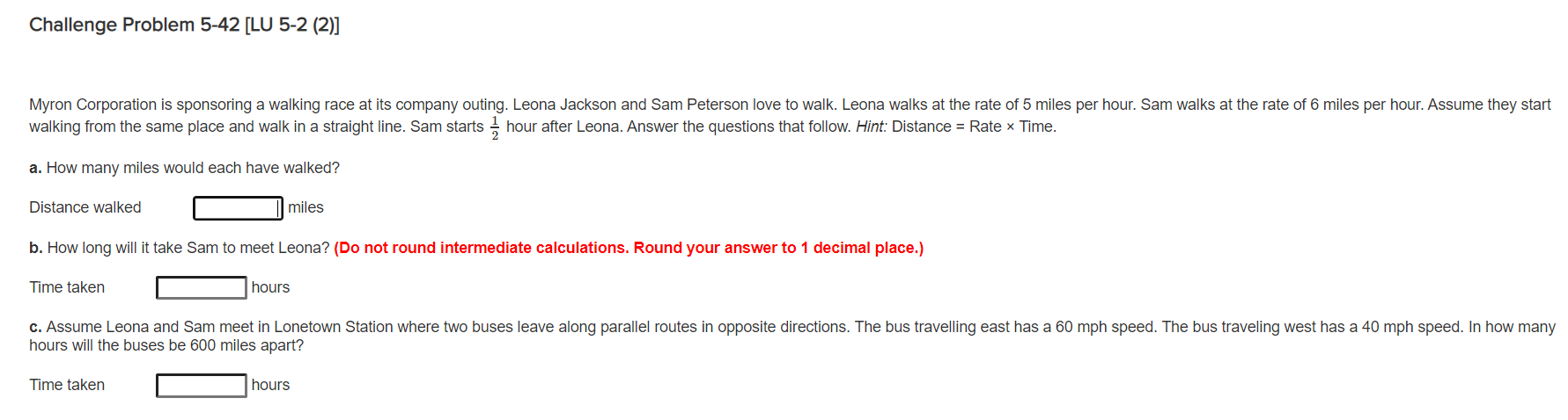 Myron Corporation is sponsoring a walking race at its company outing. Leona Jackson and Sam Peterson love to walk. Leona walks at the rate of 5 miles per hour. Sam walks at the rate of 6 miles per hour. Assume they start
walking from the same place and walk in a straight line. Sam starts hour after Leona. Answer the questions that follow. Hint: Distance = Rate × Time.
a. How many miles would each have walked?
Distance walked
miles
b. How long will it take Sam to meet Leona? (Do not round intermediate calculations. Round your answer to 1 decimal place.)
Time taken
hours
c. Assume Leona and Sam meet in Lonetown Station where two buses leave along parallel routes in opposite directions. The bus travelling east has a 60 mph speed. The bus traveling west has a 40 mph speed. In how many
hours will the buses be 600 miles apart?
Time taken
hours
