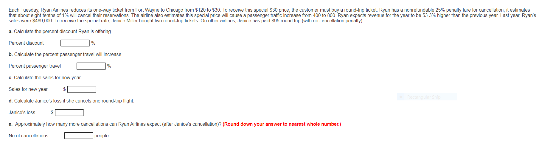 Each Tuesday, Ryan Airlines reduces its one-way ticket from Fort Wayne to Chicago from $120 to $30. To receive this special $30 price, the customer must buy a round-trip ticket. Ryan has a nonrefundable 25% penalty fare for cancellation; it estimates
that about eight-tenths of 1% will cancel their reservations. The airline also estimates this special price will cause a passenger traffic increase from 400 to 800. Ryan expects revenue for the year to be 53.3% higher than the previous year. Last year, Ryan's
sales were $489,000. To receive the special rate, Janice Miller bought two round-trip tickets. On other airlines, Janice has paid $95 round trip (with no cancellation penalty).
a. Calculate the percent discount Ryan is offering.
Percent discount
%
b. Calculate the percent passenger travel will increase.
Percent passenger travel
%
c. Calculate the sales for new year.
Sales for new year
Rectangular Snip
d. Calculate Janice's loss if she cancels one round-trip flight.
Janice's loss
e. Approximately how many more cancellations can Ryan Airlines expect (after Janice's cancellation)? (Round down your answer to nearest whole number.)
No of cancellations
people
