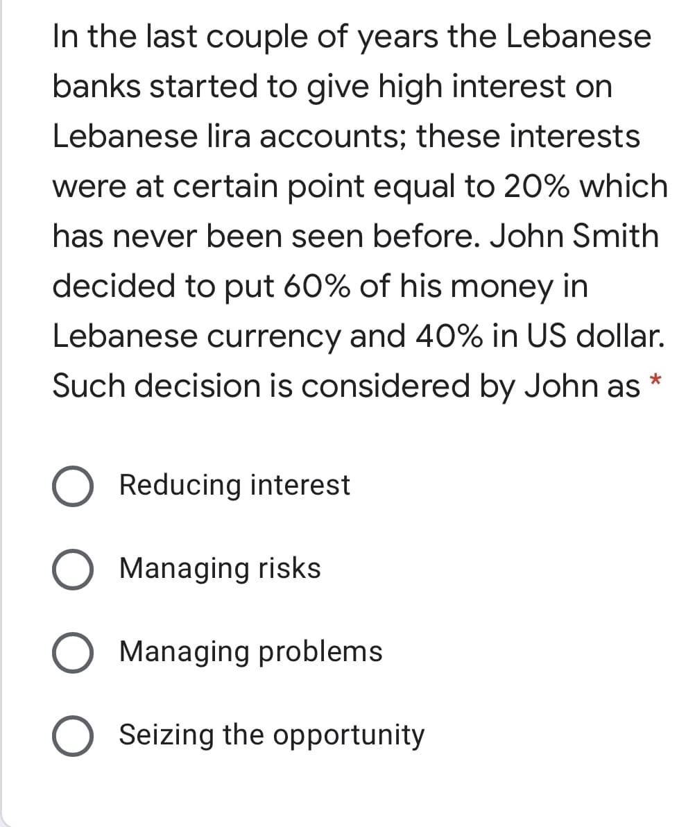 In the last couple of years the Lebanese
banks started to give high interest on
Lebanese lira accounts; these interests
were at certain point equal to 20% which
has never been seen before. John Smith
decided to put 60% of his money in
Lebanese currency and 40% in US dollar.
Such decision is considered by John as *
Reducing interest
Managing risks
Managing problems
O Seizing the opportunity
