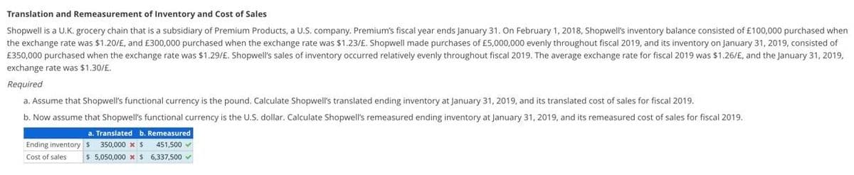 Translation and Remeasurement of Inventory and Cost of Sales
Shopwell is a U.K. grocery chain that is a subsidiary of Premium Products, a U.S. company. Premium's fiscal year ends January 31. On February 1, 2018, Shopwell's inventory balance consisted of £100,000 purchased when
the exchange rate was $1.20/£, and £300,000 purchased when the exchange rate was $1.23/£. Shopwell made purchases of £5,000,000 evenly throughout fiscal 2019, and its inventory on January 31, 2019, consisted of
£350,000 purchased when the exchange rate was $1.29/£. Shopwell's sales of inventory occurred relatively evenly throughout fiscal 2019. The average exchange rate for fiscal 2019 was $1.26/E, and the January 31, 2019,
exchange rate was $1.30/£.
Required
a. Assume that Shopwell's functional currency is the pound. Calculate Shopwell's translated ending inventory at January 31, 2019, and its translated cost of sales for fiscal 2019.
b. Now assume that Shopwell's functional currency is the U.S. dollar. Calculate Shopwell's remeasured ending inventory at January 31, 2019, and its remeasured cost of sales for fiscal 2019.
a. Translated b. Remeasured
Ending inventory $ 350,000 x $ 451,500
Cost of sales $ 5,050,000 x $ 6,337,500