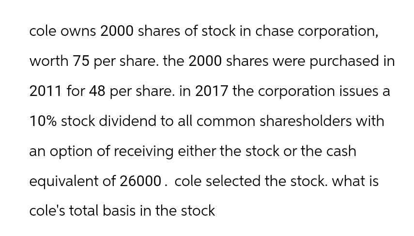 cole owns 2000 shares of stock in chase corporation,
worth 75 per share. the 2000 shares were purchased in
2011 for 48 per share. in 2017 the corporation issues a
10% stock dividend to all common sharesholders with
an option of receiving either the stock or the cash
equivalent of 26000. cole selected the stock. what is
cole's total basis in the stock