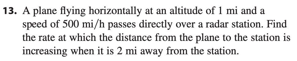 13. A plane flying horizontally at an altitude of 1 mi and a
speed of 500 mi/h passes directly over a radar station. Find
the rate at which the distance from the plane to the station is
increasing when it is 2 mi away from the station.
