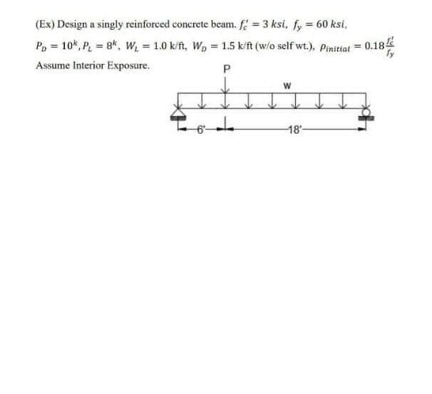 (Ex) Design a singly reinforced concrete beam. f = 3 ksi, fy = 60 ksi,
%3D
P, = 10*, P 8*, W 1.0 k/ft, Wp = 1.5 k/ft (w/o self wt.), Pinitiat = 0.184
Assume Interior Exposure.
P
18'-
