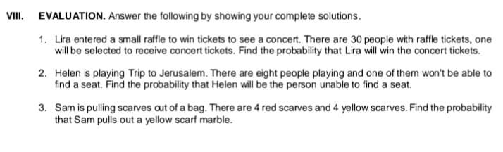 VIII. EVALUATION. Answer the following by showing your complete solutions.
1. Lira entered a small raffle to win tickets to see a concert. There are 30 people with raffle tickets, one
will be selected to receive concert tickets. Find the probability that Lira will win the concert tickets.
2. Helen is playing Trip to Jerusalem. There are eight people playing and one of them won't be able to
find a seat. Find the probability that Helen will be the person unable to find a seat.
3. Sam is pulling scarves aut of a bag. There are 4 red scarves and 4 yellow scarves. Find the probability
that Sam pulls out a yellow scarf marble.
