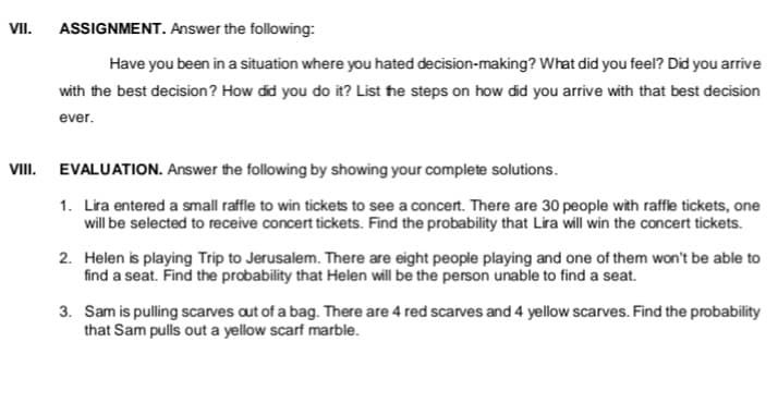 VII.
ASSIGNMENT. Answer the following:
Have you been in a situation where you hated decision-making? What did you feel? Did you arrive
with the best decision? How did you do it? List he steps on how did you arrive with that best decision
ever.
VIII. EVALUATION. Answer the following by showing your complete solutions.
1. Lira entered a small raffle to win tickets to see a concert. There are 30 people with raffle tickets, one
will be selected to receive concert tickets. Find the probability that Lira will win the concert tickets.
2. Helen is playing Trip to Jerusalem. There are eight people playing and one of them won't be able to
find a seat. Find the probability that Helen will be the person unable to find a seat.
3. Sam is pulling scarves aut of a bag. There are 4 red scarves and 4 yellow scarves. Find the probability
that Sam pulls out a yellow scarf marble.
