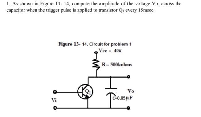 1. As shown in Figure 13- 14, compute the amplitude of the voltage Vo, across the
capacitor when the trigger pulse is applied to transistor Qi every 15msec.
Figure 13- 14. Circuit for problem 1
Vec 40V
R= 500kohms
Vo
C-c.05µF
Vi
