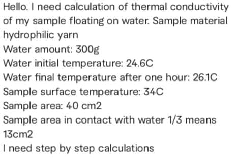 Hello. I need calculation of thermal conductivity
of my sample floating on water. Sample material
hydrophilic yarn
Water amount: 300g
Water initial temperature: 24.6C
Water final temperature after one hour: 26.1C
Sample surface temperature: 34C
Sample area: 40 cm2
Sample area in contact with water 1/3 means
13cm2
I need step by step calculations
