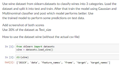 Use wine dataset from sklearn.datasets to classify wines into 3 categories. Load the
dataset and split it into test and train. After that train the model using Gaussian and
Multinominal classifier and post which model performs better. Use
the trained model to perform some predictions on test data.
Add screenshot of both scores
Use 30% of the dataset as Test_size
How to use the dataset wine (without the actual csv file)
In [1]: from sklearn import datasets
wine - datasets.load_wine()
In [2]: dir(wine)
Out [2]: ['DESCR', 'data', 'feature_names', 'frame', 'target', 'target_names]
