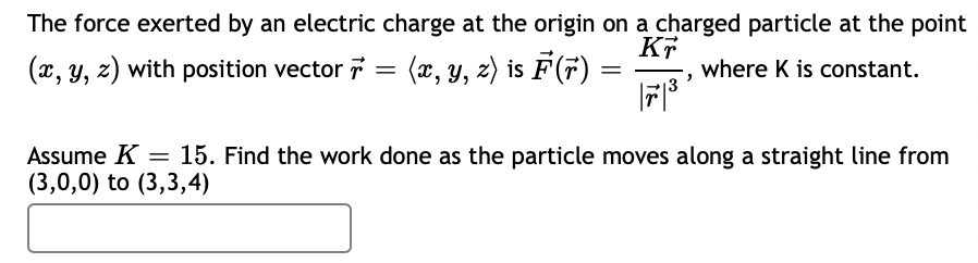 The force exerted by an electric charge at the origin on a charged particle at the point
(x, y, z) with position vector 7 = (x, Y, z) is F(7)
where K is constant.
Assume K = 15. Find the work done as the particle moves along a straight line from
(3,0,0) to (3,3,4)
