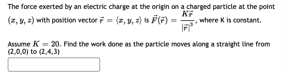 The force exerted by an electric charge at the origin on a charged particle at the point
KT
(x, y, z) with position vector
(æ, y, z) is F(7)
where K is constant.
Assume K = 20. Find the work done as the particle moves along a straight line from
(2,0,0) to (2,4,3)
