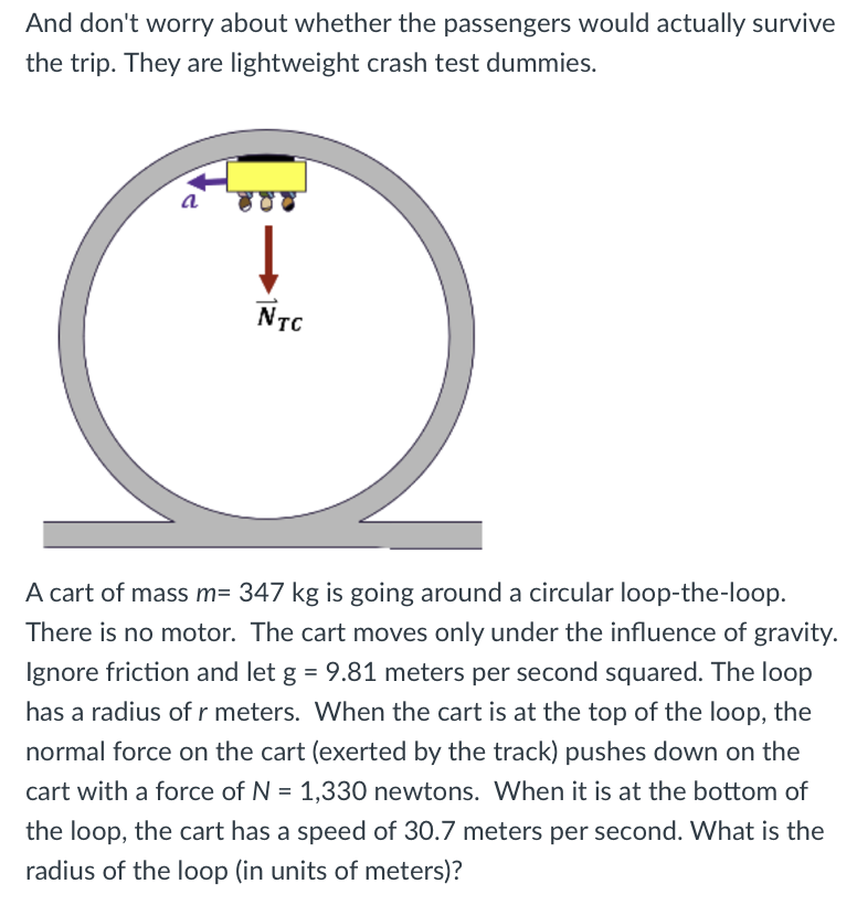 And don't worry about whether the passengers would actually survive
the trip. They are lightweight crash test dummies.
NTC
A cart of mass m= 347 kg is going around a circular loop-the-loop.
There is no motor. The cart moves only under the influence of gravity.
Ignore friction and let g = 9.81 meters per second squared. The loop
has a radius of r meters. When the cart is at the top of the loop, the
normal force on the cart (exerted by the track) pushes down on the
cart with a force of N = 1,330 newtons. When it is at the bottom of
the loop, the cart has a speed of 30.7 meters per second. What is the
radius of the loop (in units of meters)?
