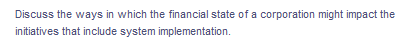 Discuss the ways in which the financial state of a corporation might impact the
initiatives that include system implementation.