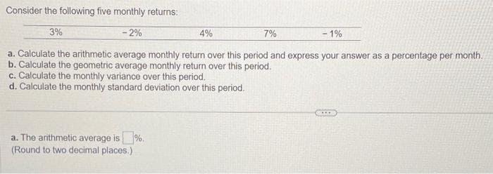 Consider the following five monthly returns:
- 2%
- 1%
a. Calculate the arithmetic average monthly return over this period and express your answer as a percentage per month.
b. Calculate the geometric average monthly return over this period.
3%
4%
c. Calculate the monthly variance over this period.
d. Calculate the monthly standard deviation over this period.
a. The arithmetic average is %.
(Round to two decimal places.)
7%
***