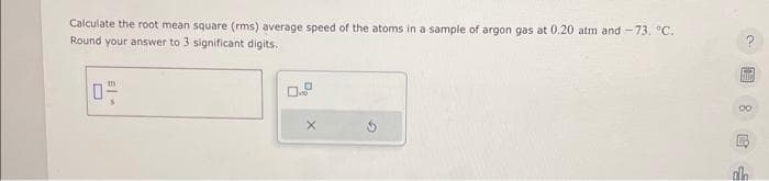 Calculate the root mean square (rms) average speed of the atoms in a sample of argon gas at 0.20 atm and -73. °C.
Round your answer to 3 significant digits.
E-
0-
X
[HO
alh