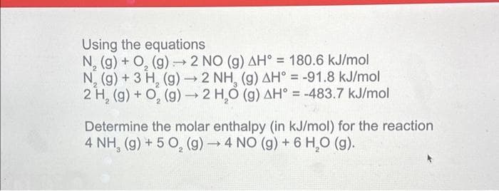 Using the equations
-
N₂(g) + O₂(g) → 2 NO (g) AH° = 180.6 kJ/mol
N₂(g) + 3 H₂ (g) → 2 NH, (g) AH = -91.8 kJ/mol
2 H₂ (g) + O₂(g) → 2 H₂O (g) AH = -483.7 kJ/mol
2
Determine the molar enthalpy (in kJ/mol) for the reaction
4 NH, (g) + 5 O₂ (g) →4 NO (g) + 6 H₂O (g).