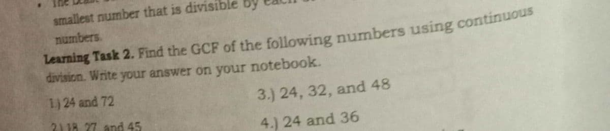 smallest number that is divisible by
numbers.
Learning Task 2. Find the GCF of the following numbers using continuous
division. Write your answer on your notebook.
1.) 24 and 72
3.) 24, 32, and 48
21 18. 27 and 45
4.) 24 and 36
