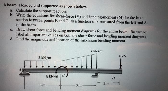 A beam is loaded and supported as shown below.
a. Calculate the support reactions
b. Write the equations for shear-force (V) and bending-moment (M) for the beam
section between points B and C, as a function of x measured from the left-end A
of the beam.
c. Draw shear force and bending moment diagrams for the entire beam. Be sure to
label all important values on both the shear force and bending moment diagrams.
d. Find the magnitude and location of the maximum bending moment.
7 kN/m
4 kN
3 kN/m
8 kN-m |B
D
2 m
3 m
3 m
