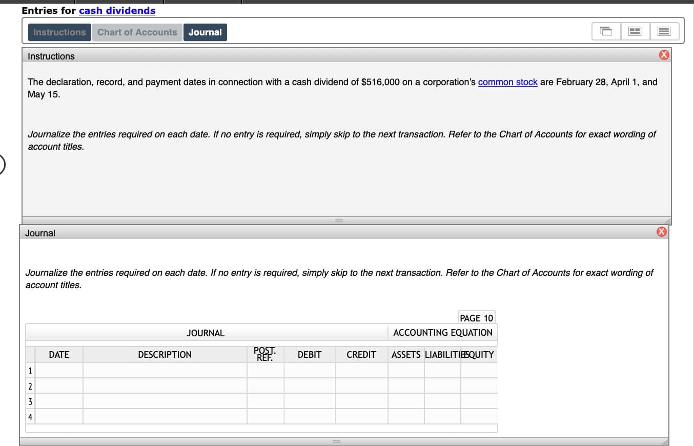 ### Entries for Cash Dividends

#### Instructions

The declaration, record, and payment dates in connection with a cash dividend of $516,000 on a corporation’s [common stock](#) are February 28, April 1, and May 15.

Journalize the entries required on each date. If no entry is required, simply skip to the next transaction. Refer to the Chart of Accounts for exact wording of account titles.

#### Journal

Journalize the entries required on each date. If no entry is required, simply skip to the next transaction. Refer to the Chart of Accounts for exact wording of account titles.

| DATE | DESCRIPTION | POST. REF. | DEBIT | CREDIT | ASSETS | LIABILITIES | EQUITY |
|------|--------------|------------|-------|--------|--------|-------------|--------|
|      |              |            |       |        |        |             |        |
|      |              |            |       |        |        |             |        |
|      |              |            |       |        |        |             |        |
|      |              |            |       |        |        |             |        |
|------|--------------|------------|-------|--------|--------|-------------|--------|
| PAGE 10            |            |       |        |        |             |        |

This educational exercise is designed to help you understand the process of journalizing cash dividends and the impact of these transactions on the accounting equation. Please ensure you refer to the Chart of Accounts for the proper account titles when making entries.