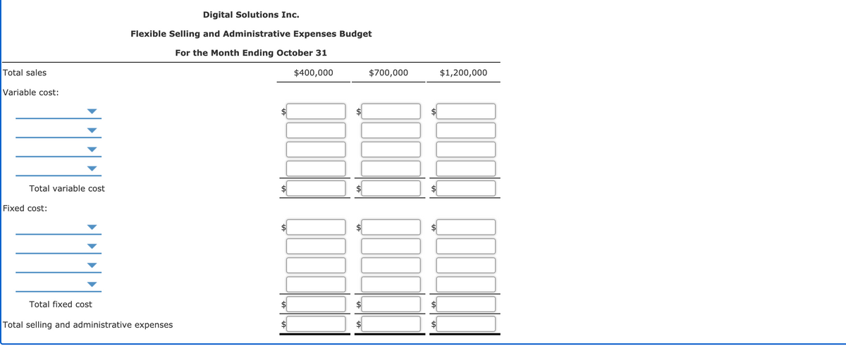 Digital Solutions Inc.
Flexible Selling and Administrative Expenses Budget
For the Month Ending October 31
Total sales
$400,000
$700,000
$1,200,000
Variable cost:
Total variable cost
Fixed cost:
Total fixed cost
Total selling and administrative expenses
