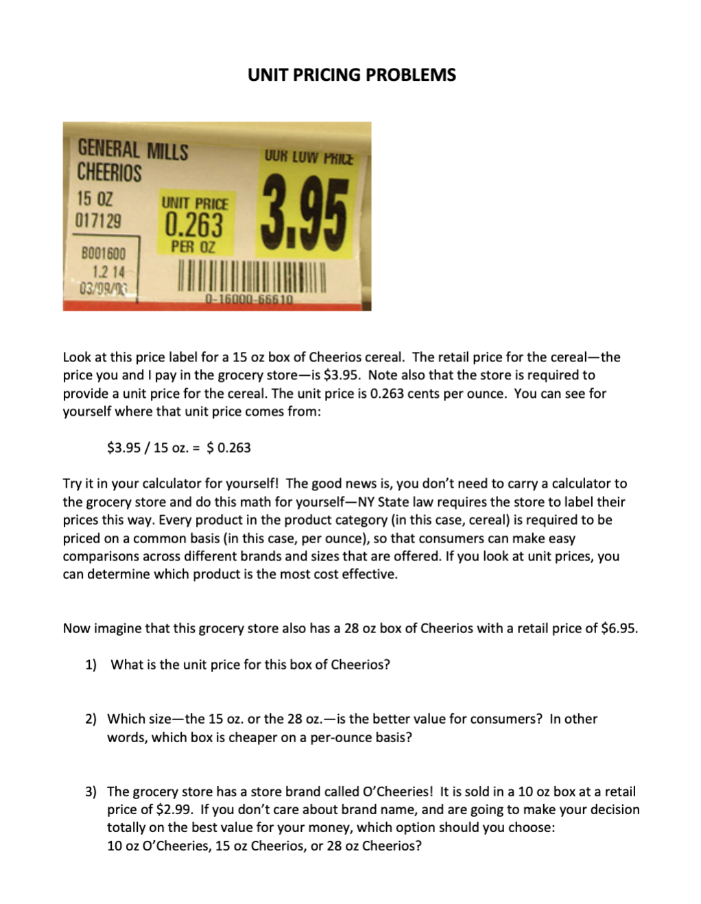 GENERAL MILLS
CHEERIOS
UUR LUW PRICE
15 OZ
017129
UNIT PRICE
0.263
PER OZ
BO01600
1.2 14
03/99/3
0-16000-66610
Look at this price label for a 15 oz box of Cheerios cereal. The retail price for the cereal-the
price you and I pay in the grocery store-is $3.95. Note also that the store is required to
provide a unit price for the cereal. The unit price is 0.263 cents per ounce. You can see for
yourself where that unit price comes from:
$3.95 / 15 oz. = $0.263
Try it in your calculator for yourself! The good news is, you don't need to carry a calculator to
the grocery store and do this math for yourself-NY State law requires the store to label their
prices this way. Every product in the product category (in this case, cereal) is required to be
priced on a common basis (in this case, per ounce), so that consumers can make easy
comparisons across different brands and sizes that are offered. If you look at unit prices, you
can determine which product is the most cost effective.
Now imagine that this grocery store also has a 28 oz box of Cheerios with a retail price of $6.95.
1) What is the unit price for this box of Cheerios?
2) Which size-the 15 oz. or the 28 oz.-is the better value for consumers? In other
words, which box is cheaper on a per-ounce basis?
3) The grocery store has a store brand called O'Cheeries! It is sold in a 10 oz box at a retail
price of $2.99. If you don't care about brand name, and are going to make your decision
totally on the best value for your money, which option should you choose:
10 oz O'Cheeries, 15 oz Cheerios, or 28 oz Cheerios?
