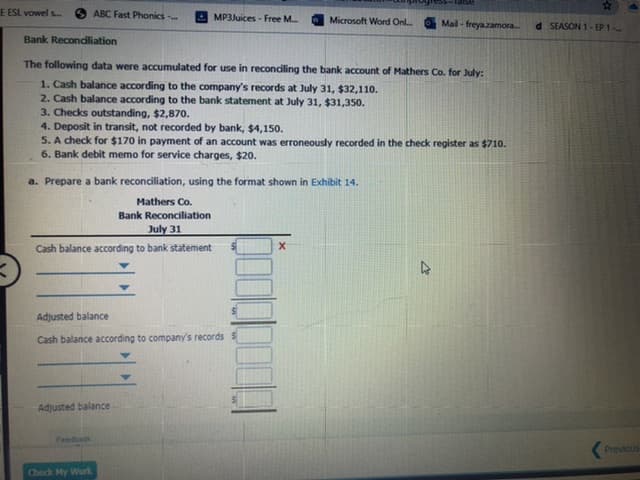 23
E ESL vowel s..
ABC Fast Phonics
MP3Juices - Free M.
Microsoft Word Onl.
Mail - freyazamora
d SEASON 1- EP 1
Bank Recondliation
The following data were accumulated for use in reconciling the bank account of Mathers Co. for July:
1. Cash balance according to the company's records at July 31, $32,110.
2. Cash balance according to the bank statement at July 31, $31,350.
3. Checks outstanding, $2,870.
4. Deposit in transit, not recorded by bank, $4,150.
5. A check for $170 in payment of an account was erroneously recorded in the check register as $710.
6. Bank debit memo for service charges, $20.
a. Prepare a bank reconciliation, using the format shown in Exhibit 14.
Mathers Co.
Bank Reconciliation
July 31
Cash balance according to bank statement
Adjusted balance
Cash balance according to company's records $
Adjusted balance
Feedback
Previous
Check My Work
