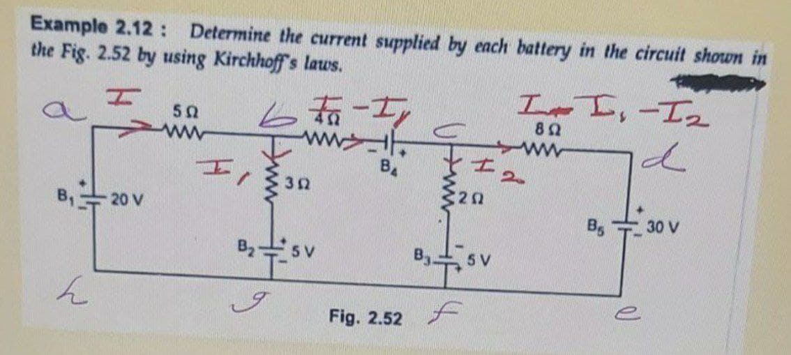 Example 2.12: Determine the current supplied by each battery in the circuit shown in
the Fig. 2.52 by using Kirchhoff's laws.
LI,-I2
6 to-I
82
ww
32
B,20 V
B, 30 V
B2s v
5 V
Fig. 2.52 A
