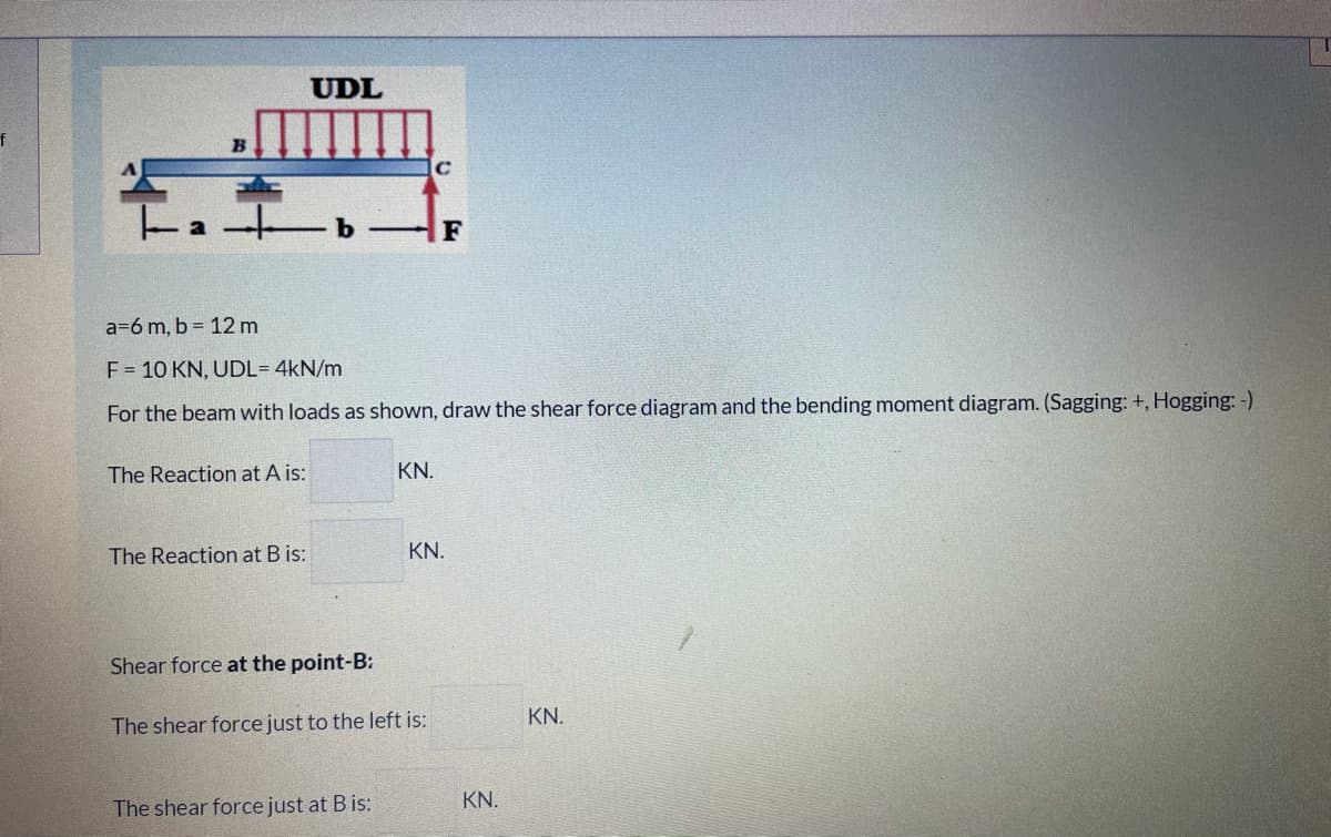 UDL
B
C
F
a=6 m, b = 12 m
F = 10 KN, UDL= 4kN/m
For the beam with loads as shown, draw the shear force diagram and the bending moment diagram. (Sagging: +, Hogging: -)
The Reaction at A is:
KN.
The Reaction at B is:
KN.
Shear force at the point-B:
KN.
The shear force just to the left is:
KN.
The shear force just at B is:
