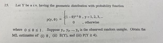 15.
Let Y be a r.v. having the geometric distribution with probability function
-e-1e, y - 1,2, 3, .
0, otherwise
Py, 8) =
where o ses1. Suppose y,, Y2, , y, is the observed random sample. Obtain the
ML estimates of (1) 8, (i) E(Y), and (iii) P(Y 2 4).
