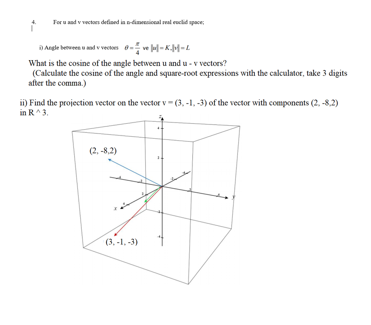 4.
For u and v vectors defined in n-dimensional real euclid space;
i) Angle between u and v vectors
0 =
ve |lu|| = K.||| = L
What is the cosine of the angle between u and u - v vectors?
(Calculate the cosine of the angle and square-root expressions with the calculator, take 3 digits
after the comma.)
ii) Find the projection vector on the vector v =
in R^ 3.
(3, -1, -3) of the vector with components (2, -8,2)
4+
(2, -8,2)
2.
(3, -1, -3)
