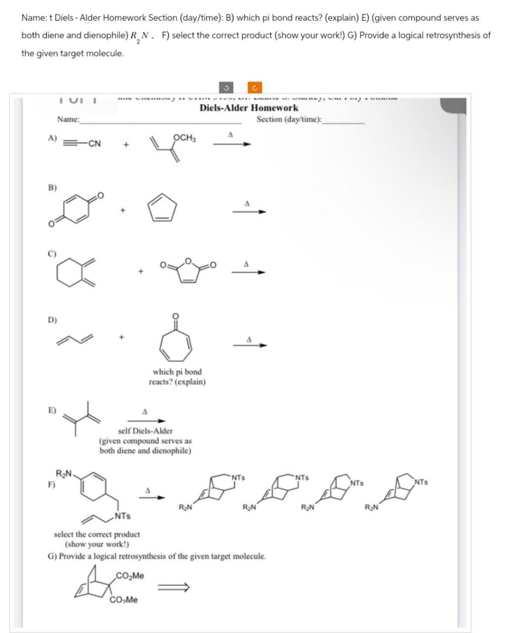 Name: t Diels-Alder Homework Section (day/time): B) which pi bond reacts? (explain) E) (given compound serves as
both diene and dienophile) RN. F) select the correct product (show your work!) G) Provide a logical retrosynthesis of
the given target molecule.
Name:
OCH3
A)
CN
B)
D)
R₂N.
F)
د
Diels-Alder Homework
Section (day/time):
which pi bond
reacts? (explain)
self Diels-Alder
(given compound serves as
both diene and dienophile)
NTS
NTS
NTS
R₂N
R₂N
R₂N
NTS
select the correct product
(show your work!)
G) Provide a logical retrosynthesis of the given target molecule.
CO₂Me
CO-Me
R₂N
NTS