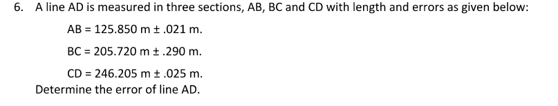 6. A line AD is measured in three sections, AB, BC and CD with length and errors as given below:
AB = 125.850 m ± .021 m.
BC = 205.720 m ± .290 m.
CD = 246.205 m ± .025 m.
Determine the error of line AD.